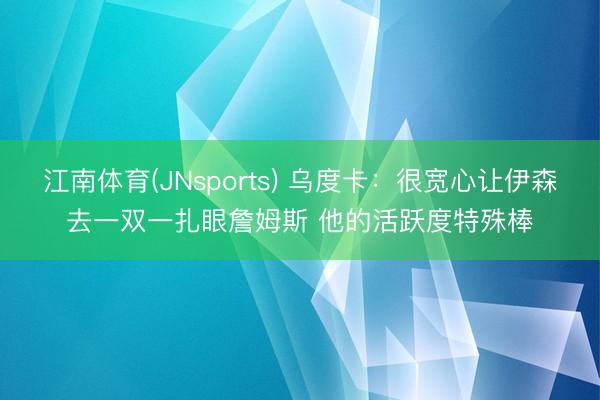 江南体育(JNsports) 乌度卡：很宽心让伊森去一双一扎眼詹姆斯 他的活跃度特殊棒