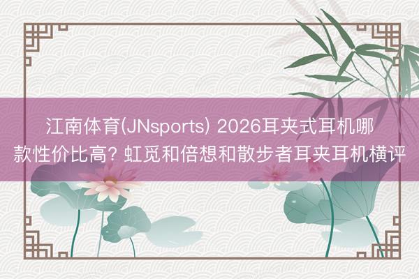 江南体育(JNsports) 2026耳夹式耳机哪款性价比高? 虹觅和倍想和散步者耳夹耳机横评