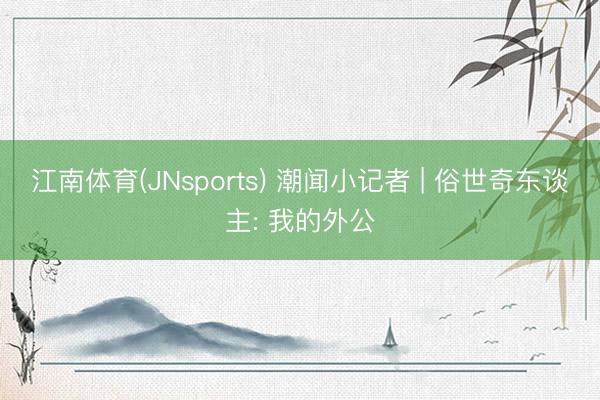 江南体育(JNsports) 潮闻小记者 | 俗世奇东谈主: 我的外公