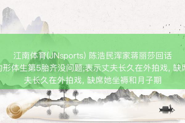 江南体育(JNsports) 陈浩民浑家蒋丽莎回话“5年剖4胎”: 我的形体生第5胎齐没问题;表示丈夫长久在外拍戏， 缺席她坐褥和月子期