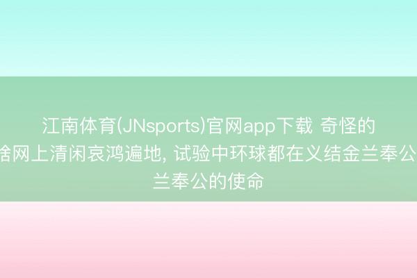 江南体育(JNsports)官网app下载 奇怪的是, 为啥网上清闲哀鸿遍地, 试验中环球都在义结金兰奉公的使命