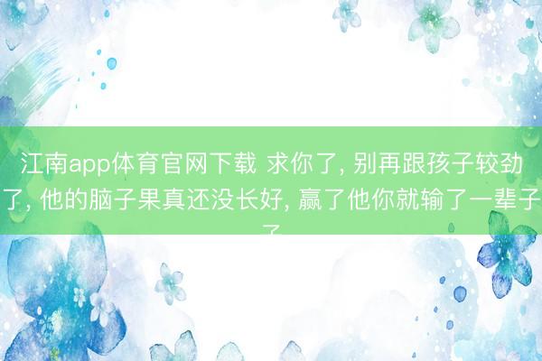 江南app体育官网下载 求你了， 别再跟孩子较劲了， 他的脑子果真还没长好， 赢了他你就输了一辈子