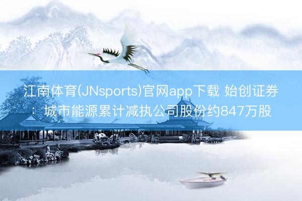 江南体育(JNsports)官网app下载 始创证券：城市能源累计减执公司股份约847万股