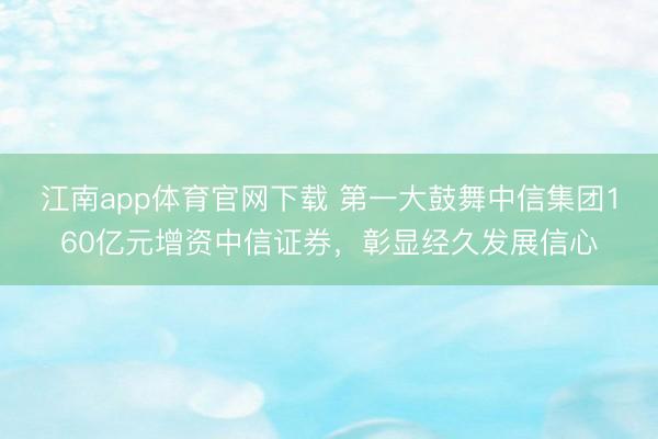 江南app体育官网下载 第一大鼓舞中信集团160亿元增资中信证券，彰显经久发展信心