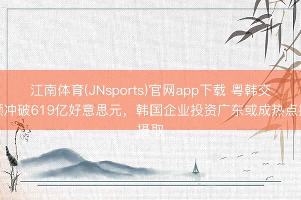 江南体育(JNsports)官网app下载 粤韩交易额冲破619亿好意思元，韩国企业投资广东或成热点摄取