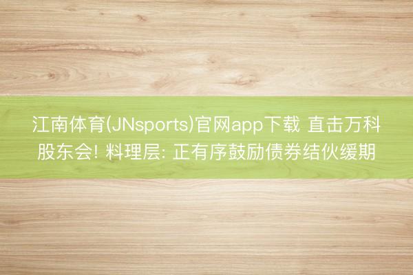 江南体育(JNsports)官网app下载 直击万科股东会! 料理层: 正有序鼓励债券结伙缓期