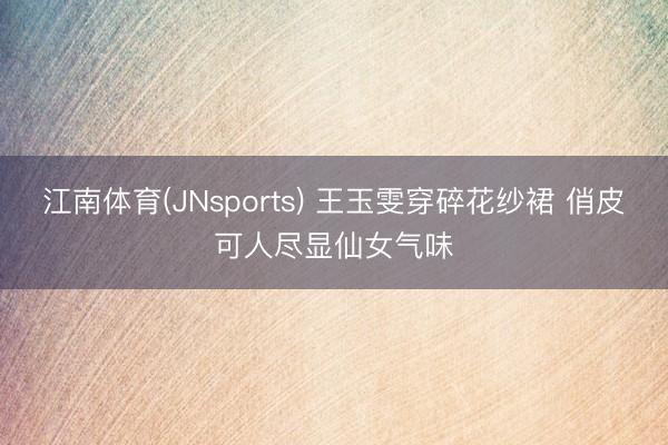 江南体育(JNsports) 王玉雯穿碎花纱裙 俏皮可人尽显仙女气味