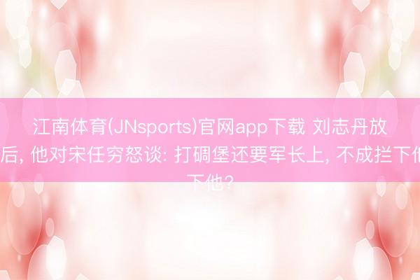 江南体育(JNsports)官网app下载 刘志丹放弃后, 