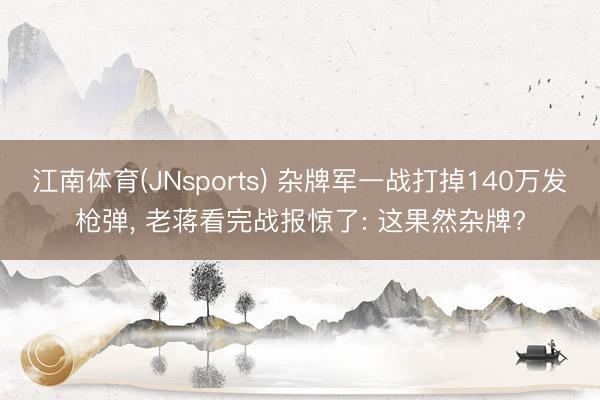 江南体育(JNsports) 杂牌军一战打掉140万发枪弹,