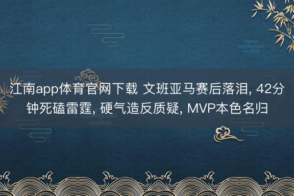 江南app体育官网下载 文班亚马赛后落泪， 42分钟死磕雷霆， 硬气造反质疑， MVP本色名归