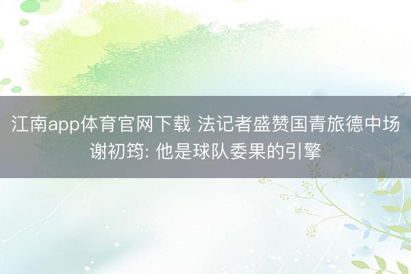 江南app体育官网下载 法记者盛赞国青旅德中场谢初筠: 他是球队委果的引擎