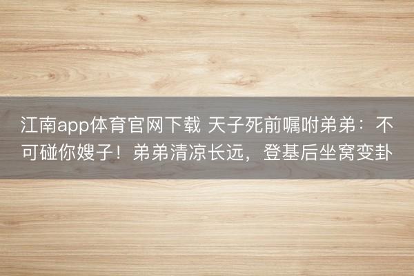 江南app体育官网下载 天子死前嘱咐弟弟：不可碰你嫂子！弟弟清凉长远，登基后坐窝变卦