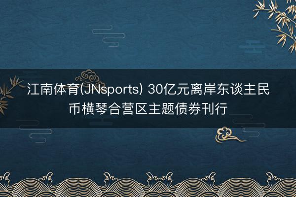 江南体育(JNsports) 30亿元离岸东谈主民币横琴合营区主题债券刊行