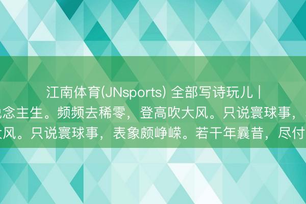 江南体育(JNsports) 全部写诗玩儿 | 当年考学时，心爱论东说念主生。频频去稀零，登高吹大风。只说寰球事，表象颇峥嵘。若干年曩昔，尽付笑谈中