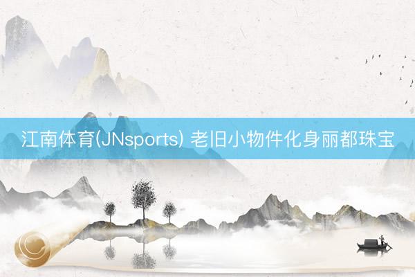 江南体育(JNsports) 老旧小物件化身丽都珠宝