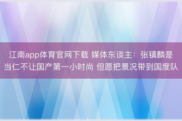 江南app体育官网下载 媒体东谈主：张镇麟是当仁不让国产第一小时尚 但愿把景况带到国度队