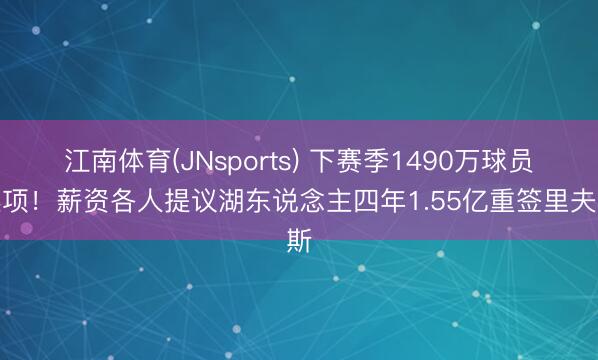 江南体育(JNsports) 下赛季1490万球员选项！薪资各人提议湖东说念主四年1.55亿重签里夫斯