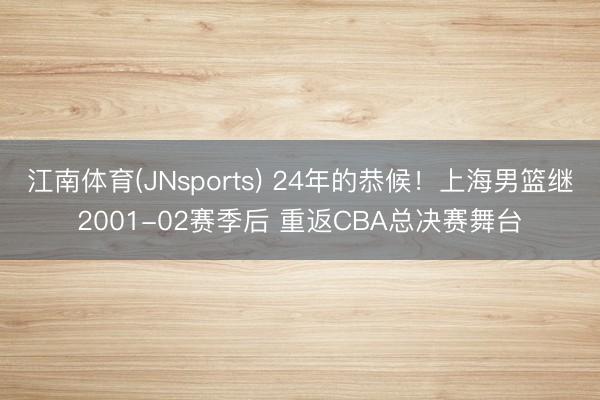 江南体育(JNsports) 24年的恭候！上海男篮继2001-02赛季后 重返CBA总决赛舞台
