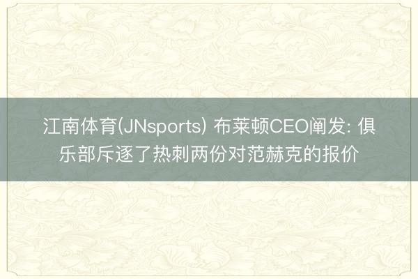 江南体育(JNsports) 布莱顿CEO阐发: 俱乐部斥逐了热刺两份对范赫克的报价
