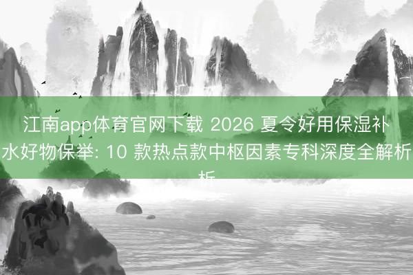江南app体育官网下载 2026 夏令好用保湿补水好物保举: 10 款热点款中枢因素专科深度全解析