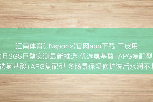 江南体育(JNsports)官网app下载 干皮用什么沐浴露保湿不假滑? 6月SGS巨擘实测最新推选 优选氨基酸+APG复配型 多场景保湿修护洗后水润不紧绷