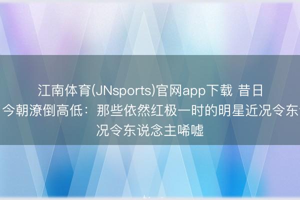 江南体育(JNsports)官网app下载 昔日星光端淑，今朝潦倒高低：那些依然红极一时的明星近况令东说念主唏嘘