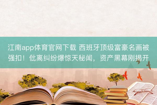 江南app体育官网下载 西班牙顶级富豪名画被强扣！仳离纠纷爆惊天秘闻，资产黑幕刚揭开