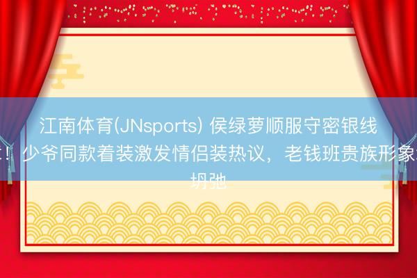江南体育(JNsports) 侯绿萝顺服守密银线徽章!少爷同款着装激发情侣装热议,老钱班贵族形象坍弛