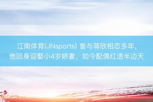 江南体育(JNsports) 曾与蒋欣相恋多年，他回身迎娶小4岁娇妻，如今配偶红透半边天