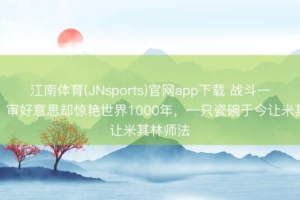 江南体育(JNsports)官网app下载 战斗一塌微辞，审好意思却惊艳世界1000年，一只瓷碗于今让米其林师法