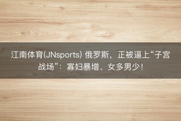 江南体育(JNsports) 俄罗斯，正被逼上“子宫战场”：寡妇暴增、女多男少！