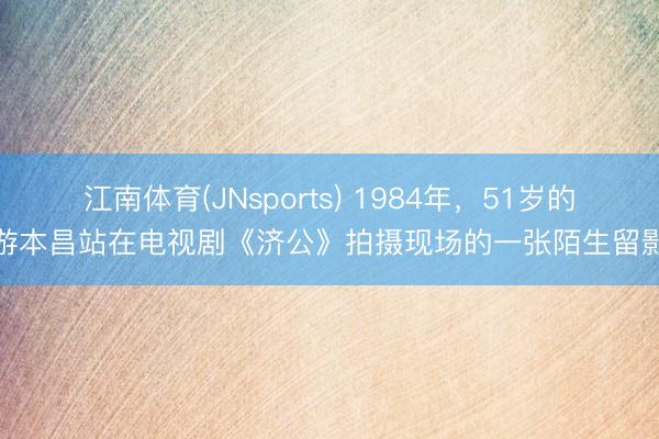 江南体育(JNsports) 1984年,51岁的游本昌站在电视剧《济公》拍摄现场的一张陌生留影