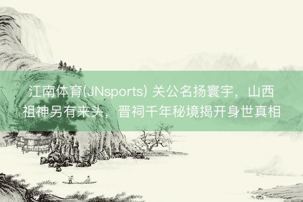 江南体育(JNsports) 关公名扬寰宇，山西祖神另有来头，晋祠千年秘境揭开身世真相
