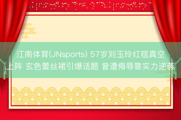 江南体育(JNsports) 57岁刘玉玲红毯真空上阵 玄色蕾丝裙引爆话题 曾遭侮辱靠实力逆袭