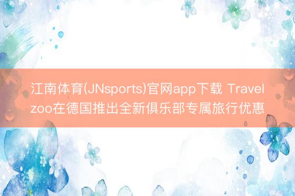 江南体育(JNsports)官网app下载 Travelzoo在德国推出全新俱乐部专属旅行优惠
