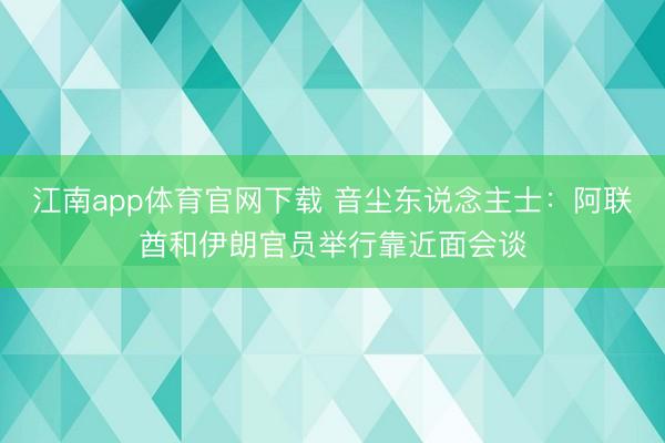 江南app体育官网下载 音尘东说念主士：阿联酋和伊朗官员举行靠近面会谈