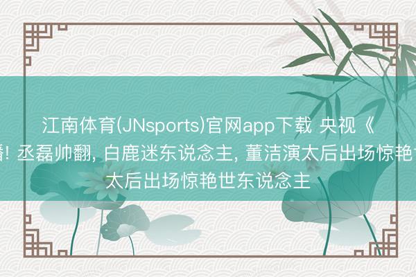 江南体育(JNsports)官网app下载 央视《莫离》开播! 丞磊帅翻， 白鹿迷东说念主， 董洁演太后出场惊艳世东说念主