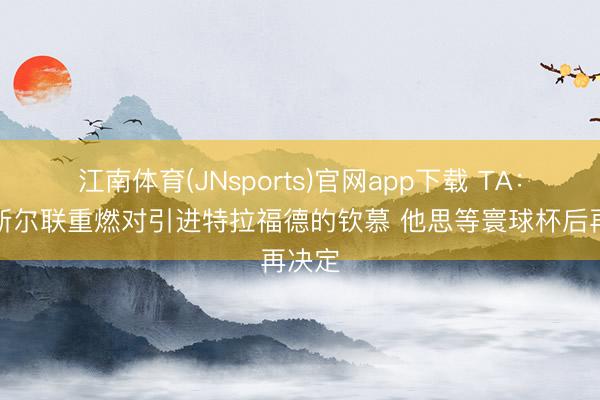 江南体育(JNsports)官网app下载 TA：纽卡斯尔联重燃对引进特拉福德的钦慕 他思等寰球杯后再决定