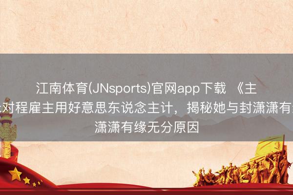 江南体育(JNsports)官网app下载 《主角》楚嘉禾对程雇主用好意思东说念主计，揭秘她与封潇潇有缘无分原因