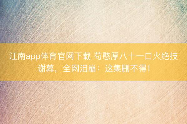 江南app体育官网下载 苟憨厚八十一口火绝技谢幕,全网泪崩:这集删不得!