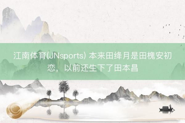 江南体育(JNsports) 本来田绛月是田槐安初恋,以前还生下了田本昌