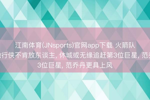 江南体育(JNsports)官网app下载 火箭队戛可是止? 独行侠不肯放东谈主， 休城或无缘追赶第3位巨星， 范乔丹更具上风