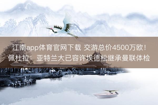 江南app体育官网下载 交游总价4500万欧！佩杜拉：亚特兰大已容许埃德松继承曼联体检