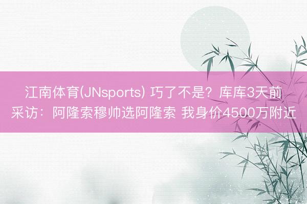 江南体育(JNsports) 巧了不是？库库3天前采访：阿隆索穆帅选阿隆索 我身价4500万附近