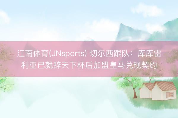 江南体育(JNsports) 切尔西跟队：库库雷利亚已就辞天下杯后加盟皇马兑现契约