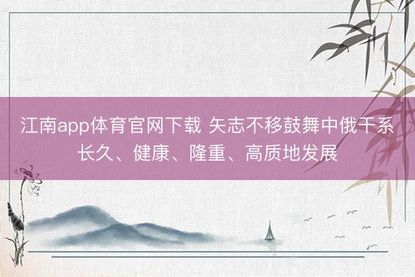 江南app体育官网下载 矢志不移鼓舞中俄干系长久、健康、隆重、高质地发展