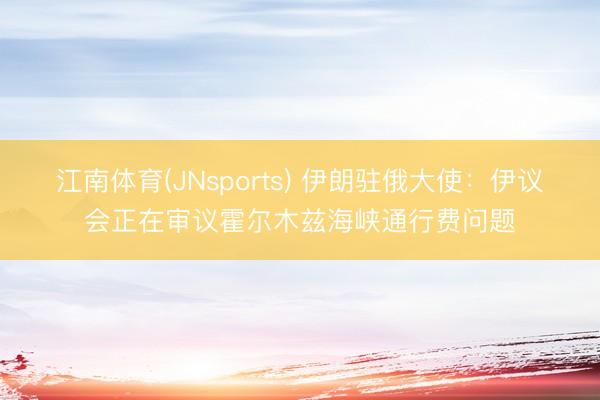 江南体育(JNsports) 伊朗驻俄大使：伊议会正在审议霍尔木兹海峡通行费问题