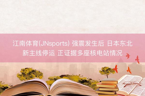 江南体育(JNsports) 强震发生后 日本东北新主线停运 正证据多座核电站情况