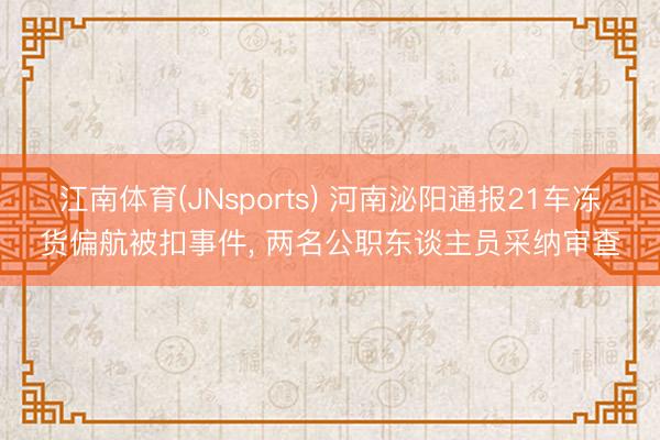 江南体育(JNsports) 河南泌阳通报21车冻货偏航被扣事件， 两名公职东谈主员采纳审查