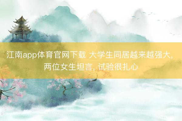 江南app体育官网下载 大学生同居越来越强大， 两位女生坦言， 试验很扎心
